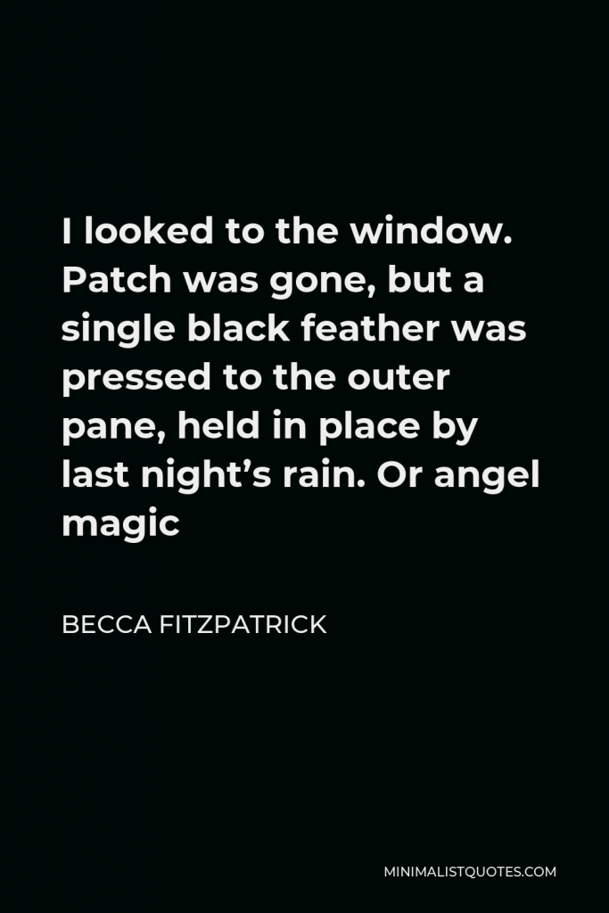 Becca Fitzpatrick Quote - I looked to the window. Patch was gone, but a single black feather was pressed to the outer pane, held in place by last night’s rain. Or angel magic