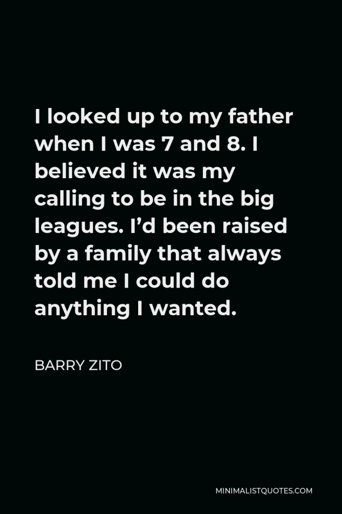 Barry Zito Quote - I looked up to my father when I was 7 and 8. I believed it was my calling to be in the big leagues. I’d been raised by a family that always told me I could do anything I wanted.