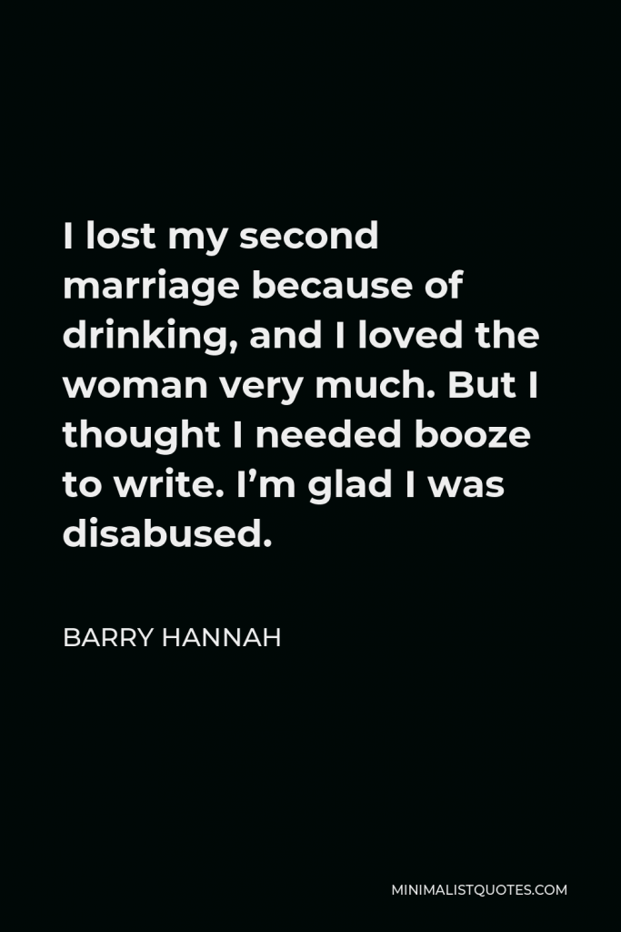 Barry Hannah Quote - I lost my second marriage because of drinking, and I loved the woman very much. But I thought I needed booze to write. I’m glad I was disabused.
