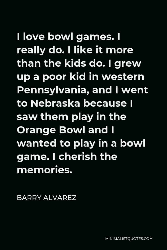 Barry Alvarez Quote - I love bowl games. I really do. I like it more than the kids do. I grew up a poor kid in western Pennsylvania, and I went to Nebraska because I saw them play in the Orange Bowl and I wanted to play in a bowl game. I cherish the memories.