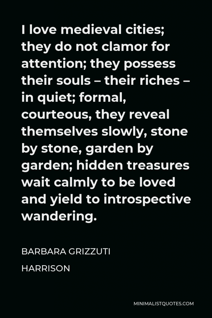 Barbara Grizzuti Harrison Quote - I love medieval cities; they do not clamor for attention; they possess their souls – their riches – in quiet; formal, courteous, they reveal themselves slowly, stone by stone, garden by garden; hidden treasures wait calmly to be loved and yield to introspective wandering.