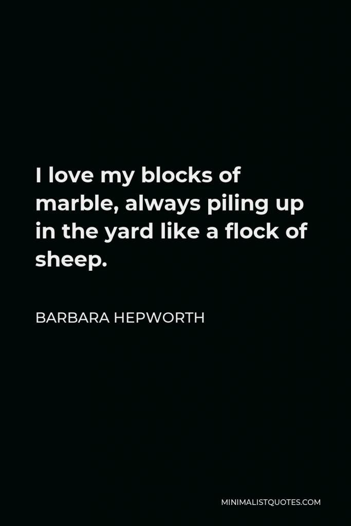 Barbara Hepworth Quote - I love my blocks of marble, always piling up in the yard like a flock of sheep.