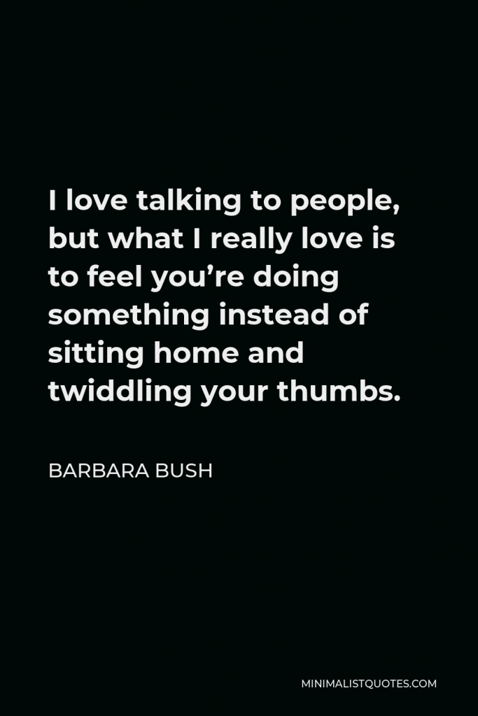 Barbara Bush Quote - I love talking to people, but what I really love is to feel you’re doing something instead of sitting home and twiddling your thumbs.