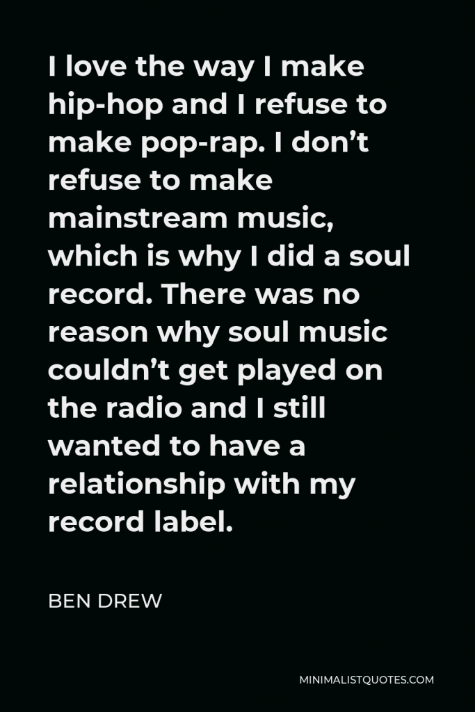 Ben Drew Quote - I love the way I make hip-hop and I refuse to make pop-rap. I don’t refuse to make mainstream music, which is why I did a soul record. There was no reason why soul music couldn’t get played on the radio and I still wanted to have a relationship with my record label.