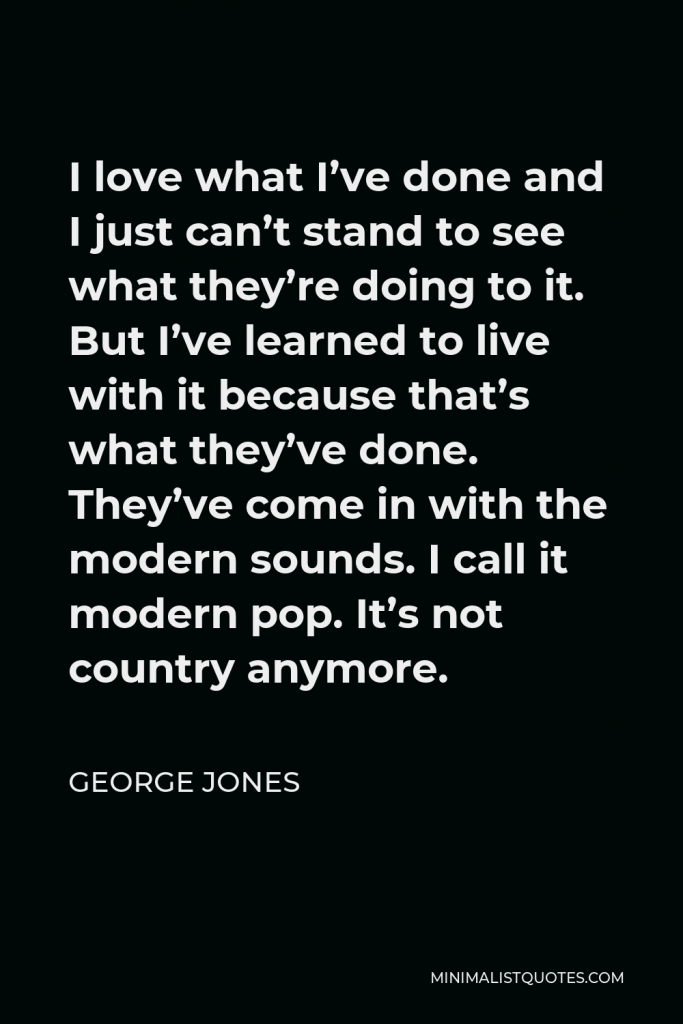 George Jones Quote - I love what I’ve done and I just can’t stand to see what they’re doing to it. But I’ve learned to live with it because that’s what they’ve done. They’ve come in with the modern sounds. I call it modern pop. It’s not country anymore.