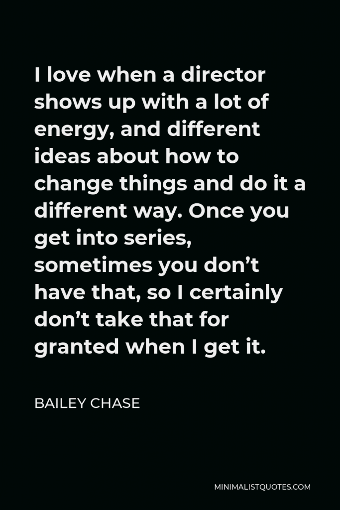Bailey Chase Quote - I love when a director shows up with a lot of energy, and different ideas about how to change things and do it a different way. Once you get into series, sometimes you don’t have that, so I certainly don’t take that for granted when I get it.
