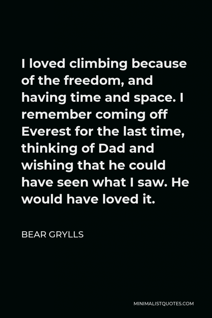 Bear Grylls Quote - I loved climbing because of the freedom, and having time and space. I remember coming off Everest for the last time, thinking of Dad and wishing that he could have seen what I saw. He would have loved it.