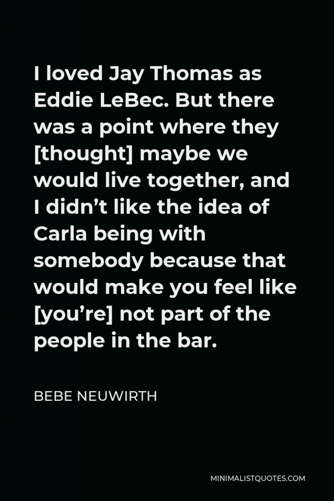 Bebe Neuwirth Quote - I loved Jay Thomas as Eddie LeBec. But there was a point where they [thought] maybe we would live together, and I didn’t like the idea of Carla being with somebody because that would make you feel like [you’re] not part of the people in the bar.