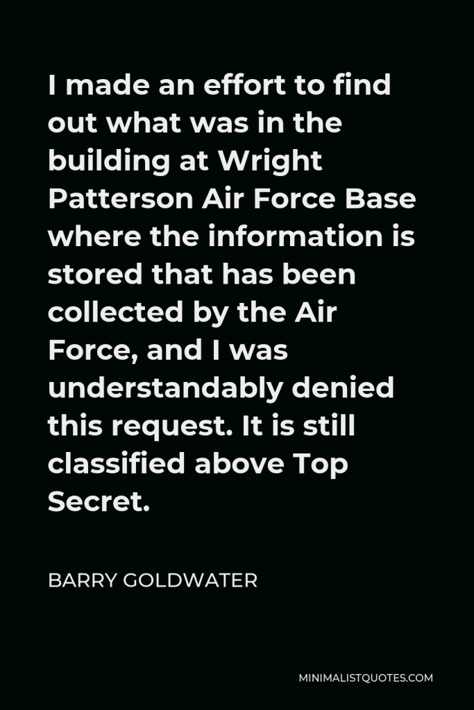 Barry Goldwater Quote - I made an effort to find out what was in the building at Wright Patterson Air Force Base where the information is stored that has been collected by the Air Force, and I was understandably denied this request. It is still classified above Top Secret.