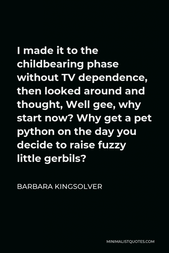Barbara Kingsolver Quote - I made it to the childbearing phase without TV dependence, then looked around and thought, Well gee, why start now? Why get a pet python on the day you decide to raise fuzzy little gerbils?