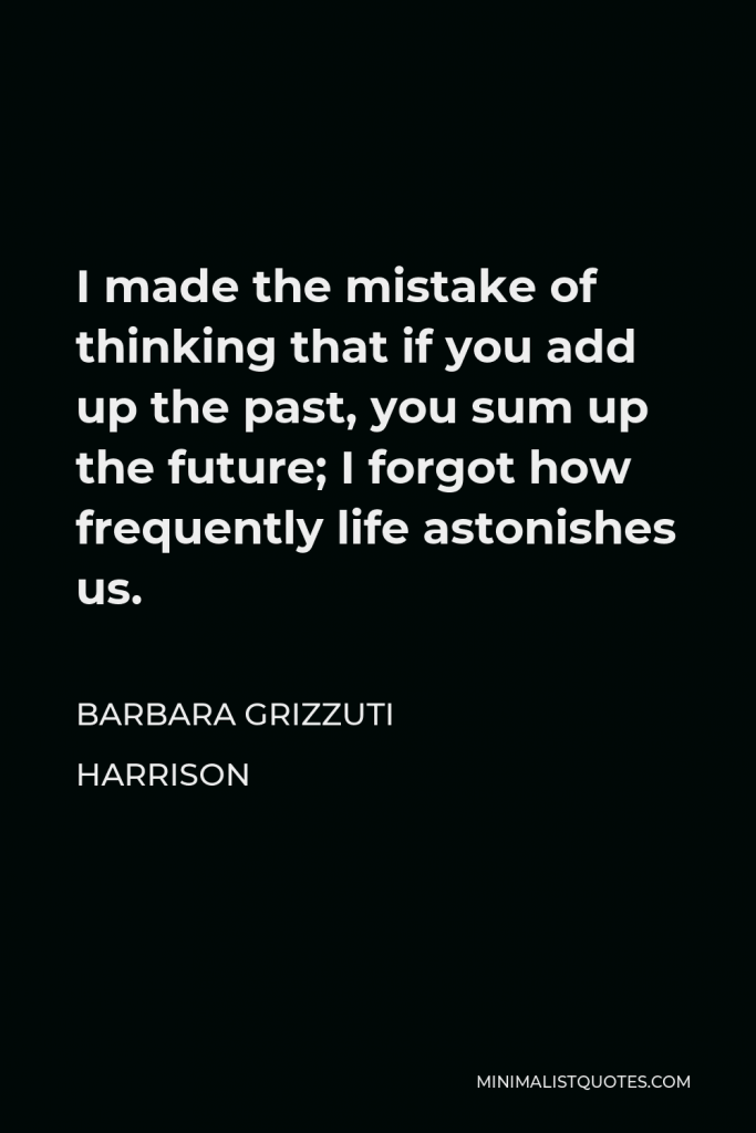 Barbara Grizzuti Harrison Quote - I made the mistake of thinking that if you add up the past, you sum up the future; I forgot how frequently life astonishes us.