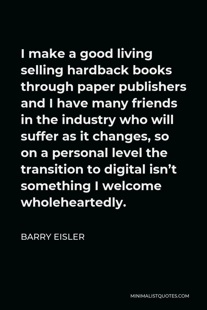 Barry Eisler Quote - I make a good living selling hardback books through paper publishers and I have many friends in the industry who will suffer as it changes, so on a personal level the transition to digital isn’t something I welcome wholeheartedly.