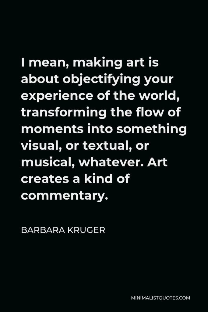 Barbara Kruger Quote - I mean, making art is about objectifying your experience of the world, transforming the flow of moments into something visual, or textual, or musical, whatever. Art creates a kind of commentary.