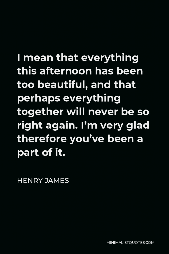 Henry James Quote - I mean that everything this afternoon has been too beautiful, and that perhaps everything together will never be so right again. I’m very glad therefore you’ve been a part of it.