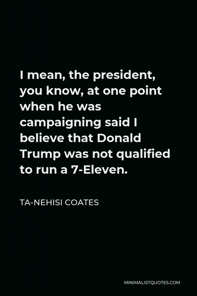 Ta-Nehisi Coates Quote - I mean, the president, you know, at one point when he was campaigning said I believe that Donald Trump was not qualified to run a 7-Eleven.