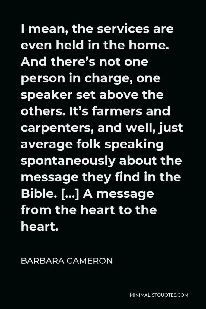 Barbara Cameron Quote - I mean, the services are even held in the home. And there’s not one person in charge, one speaker set above the others. It’s farmers and carpenters, and well, just average folk speaking spontaneously about the message they find in the Bible. […] A message from the heart to the heart.