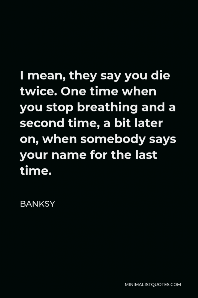 Banksy Quote - I mean, they say you die twice. One time when you stop breathing and a second time, a bit later on, when somebody says your name for the last time.