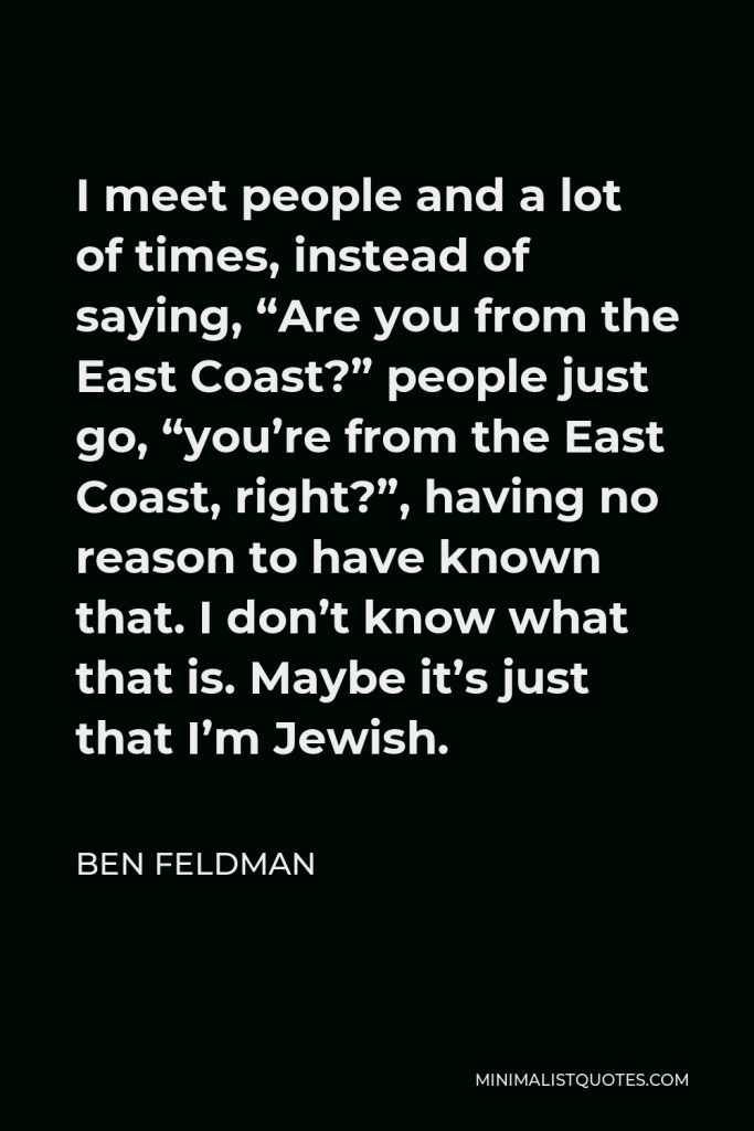 Ben Feldman Quote - I meet people and a lot of times, instead of saying, “Are you from the East Coast?” people just go, “you’re from the East Coast, right?”, having no reason to have known that. I don’t know what that is. Maybe it’s just that I’m Jewish.
