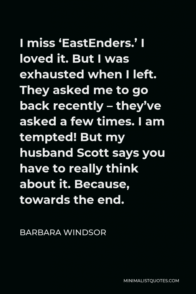 Barbara Windsor Quote - I miss ‘EastEnders.’ I loved it. But I was exhausted when I left. They asked me to go back recently – they’ve asked a few times. I am tempted! But my husband Scott says you have to really think about it. Because, towards the end.