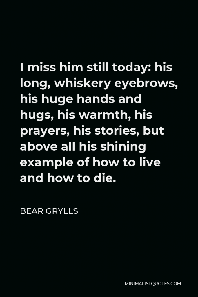Bear Grylls Quote - I miss him still today: his long, whiskery eyebrows, his huge hands and hugs, his warmth, his prayers, his stories, but above all his shining example of how to live and how to die.