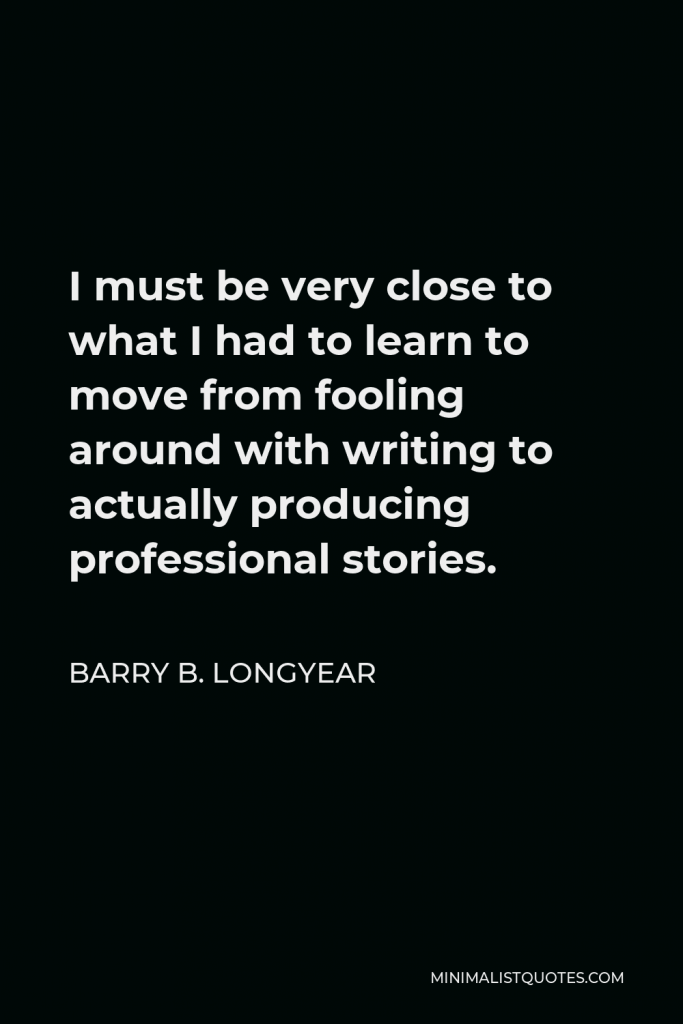 Barry B. Longyear Quote - I must be very close to what I had to learn to move from fooling around with writing to actually producing professional stories.
