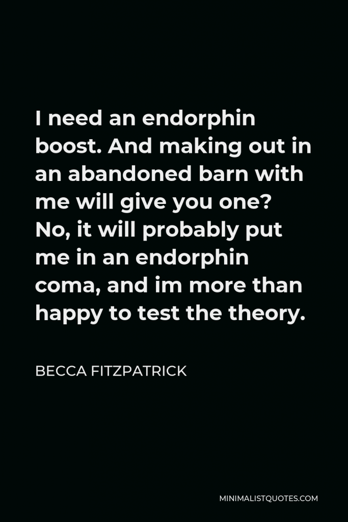 Becca Fitzpatrick Quote - I need an endorphin boost. And making out in an abandoned barn with me will give you one? No, it will probably put me in an endorphin coma, and im more than happy to test the theory.