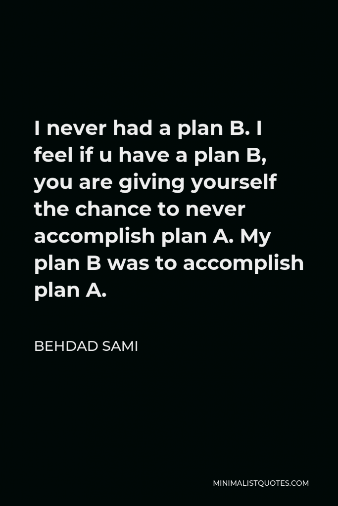 Behdad Sami Quote - I never had a plan B. I feel if u have a plan B, you are giving yourself the chance to never accomplish plan A. My plan B was to accomplish plan A.