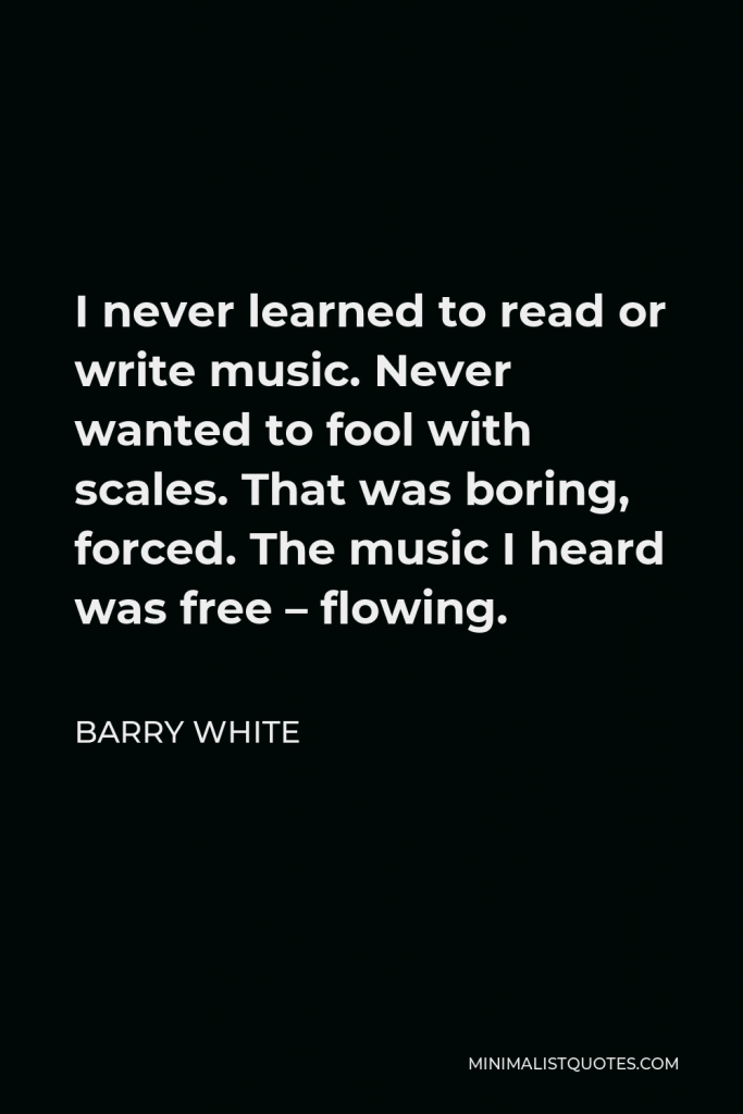 Barry White Quote - I never learned to read or write music. Never wanted to fool with scales. That was boring, forced. The music I heard was free – flowing.
