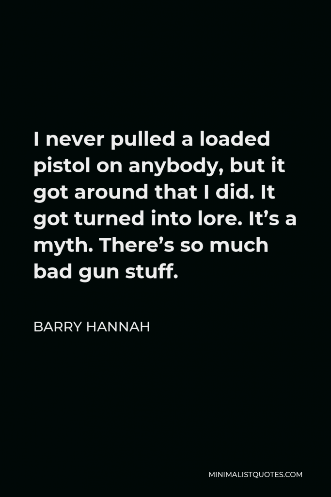 Barry Hannah Quote - I never pulled a loaded pistol on anybody, but it got around that I did. It got turned into lore. It’s a myth. There’s so much bad gun stuff.