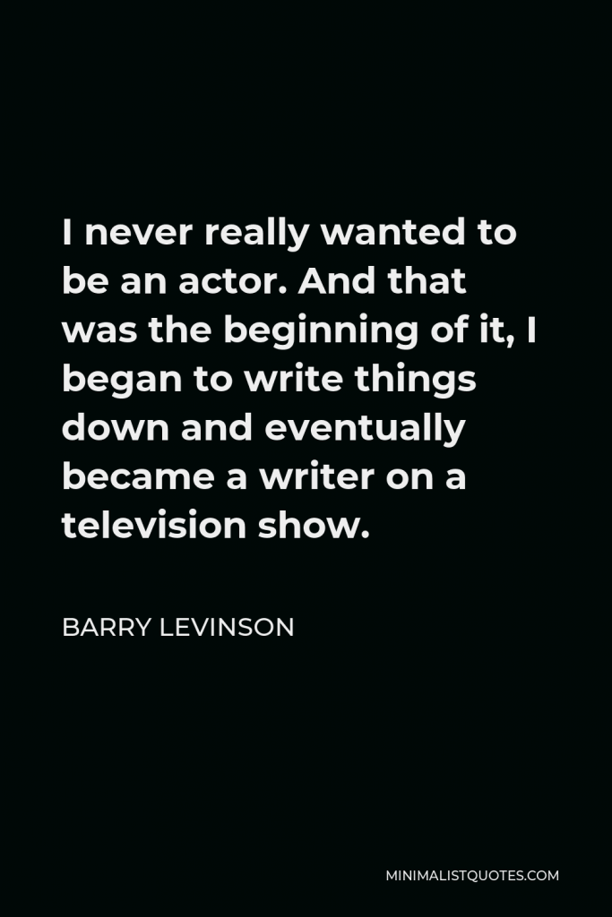 Barry Levinson Quote - I never really wanted to be an actor. And that was the beginning of it, I began to write things down and eventually became a writer on a television show.