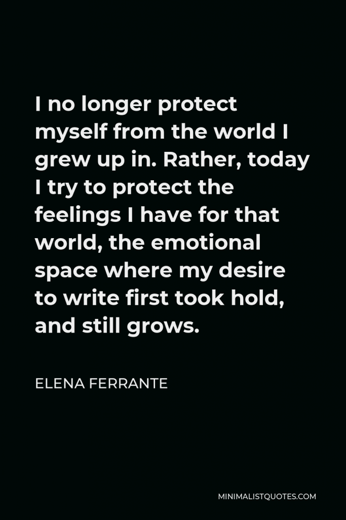 Elena Ferrante Quote - I no longer protect myself from the world I grew up in. Rather, today I try to protect the feelings I have for that world, the emotional space where my desire to write first took hold, and still grows.