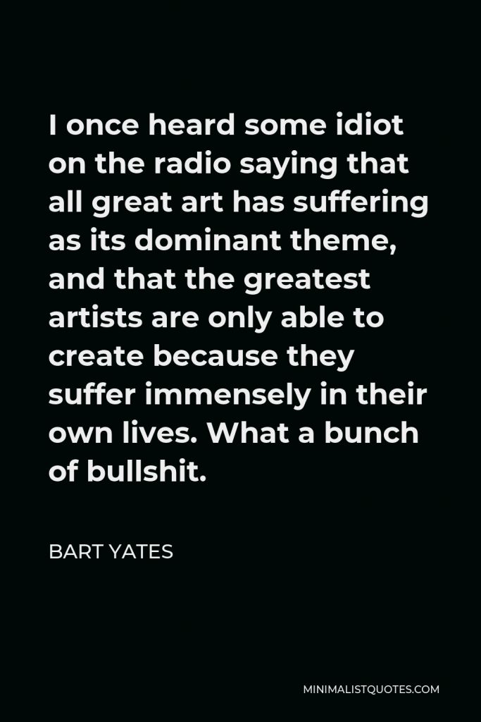 Bart Yates Quote - I once heard some idiot on the radio saying that all great art has suffering as its dominant theme, and that the greatest artists are only able to create because they suffer immensely in their own lives. What a bunch of bullshit.