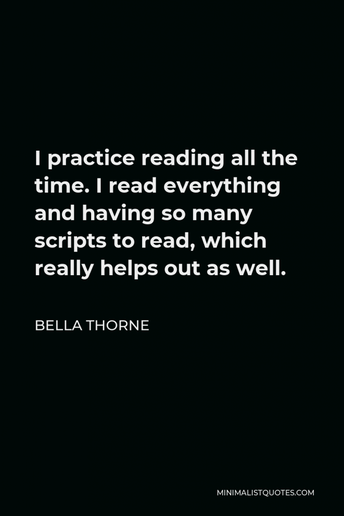 Bella Thorne Quote - I practice reading all the time. I read everything and having so many scripts to read, which really helps out as well.