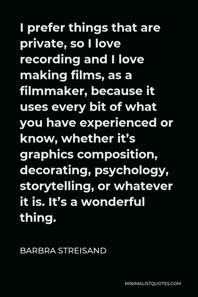 Barbra Streisand Quote - I prefer things that are private, so I love recording and I love making films, as a filmmaker, because it uses every bit of what you have experienced or know, whether it’s graphics composition, decorating, psychology, storytelling, or whatever it is. It’s a wonderful thing.