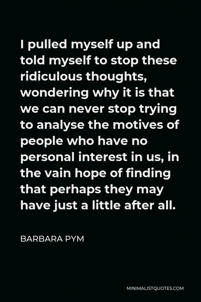 Barbara Pym Quote - I pulled myself up and told myself to stop these ridiculous thoughts, wondering why it is that we can never stop trying to analyse the motives of people who have no personal interest in us, in the vain hope of finding that perhaps they may have just a little after all.