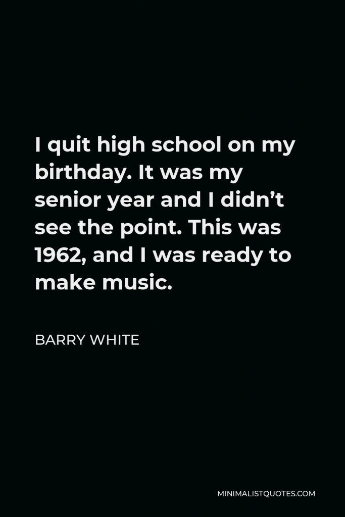 Barry White Quote - I quit high school on my birthday. It was my senior year and I didn’t see the point. This was 1962, and I was ready to make music.