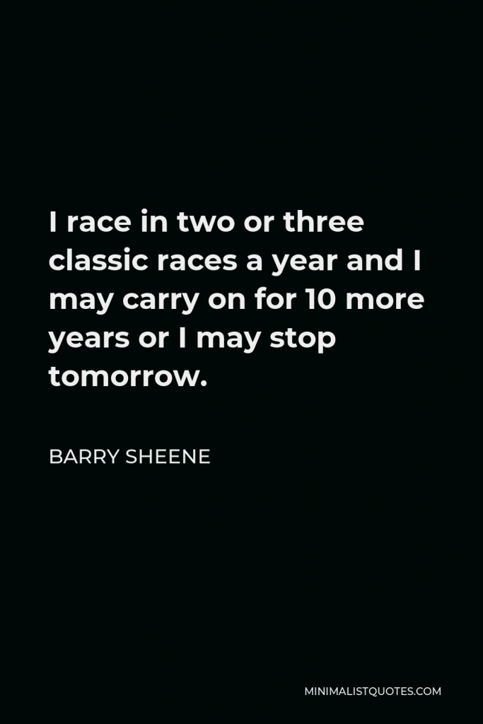 Barry Sheene Quote - I race in two or three classic races a year and I may carry on for 10 more years or I may stop tomorrow.
