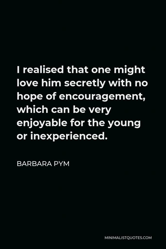 Barbara Pym Quote - I realised that one might love him secretly with no hope of encouragement, which can be very enjoyable for the young or inexperienced.