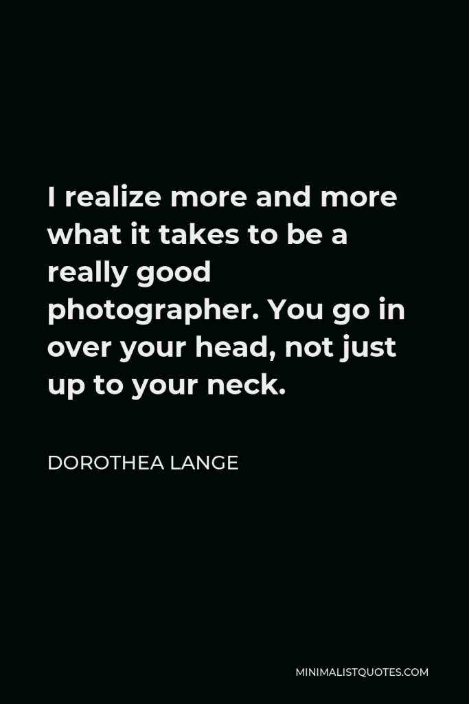 Dorothea Lange Quote - I realize more and more what it takes to be a really good photographer. You go in over your head, not just up to your neck.