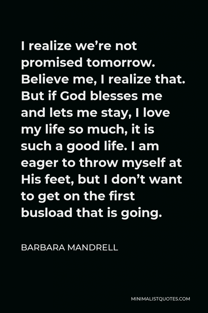 Barbara Mandrell Quote - I realize we’re not promised tomorrow. Believe me, I realize that. But if God blesses me and lets me stay, I love my life so much, it is such a good life. I am eager to throw myself at His feet, but I don’t want to get on the first busload that is going.