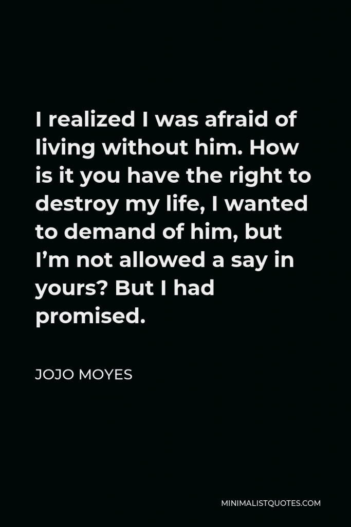 Jojo Moyes Quote - I realized I was afraid of living without him. How is it you have the right to destroy my life, I wanted to demand of him, but I’m not allowed a say in yours? But I had promised.