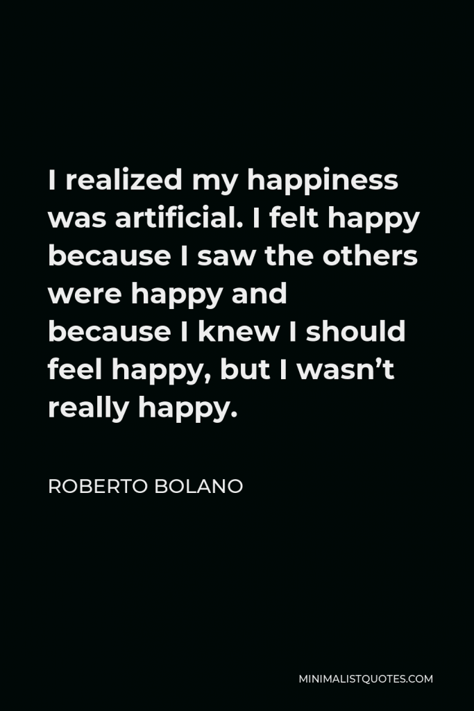 Roberto Bolano Quote - I realized my happiness was artificial. I felt happy because I saw the others were happy and because I knew I should feel happy, but I wasn’t really happy.