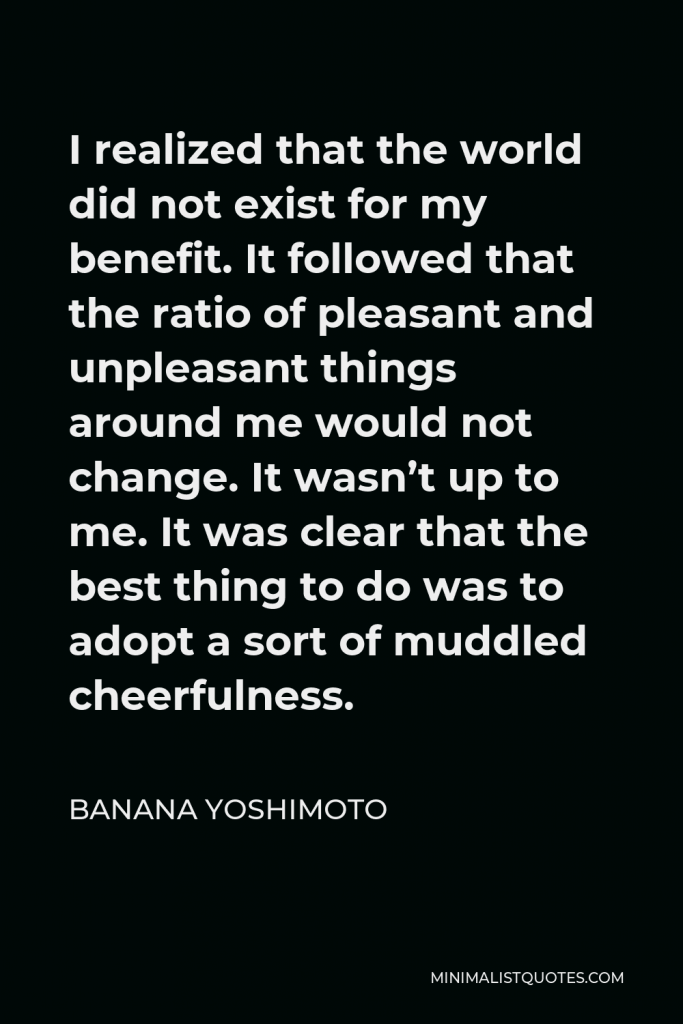 Banana Yoshimoto Quote - I realized that the world did not exist for my benefit. It followed that the ratio of pleasant and unpleasant things around me would not change. It wasn’t up to me. It was clear that the best thing to do was to adopt a sort of muddled cheerfulness.