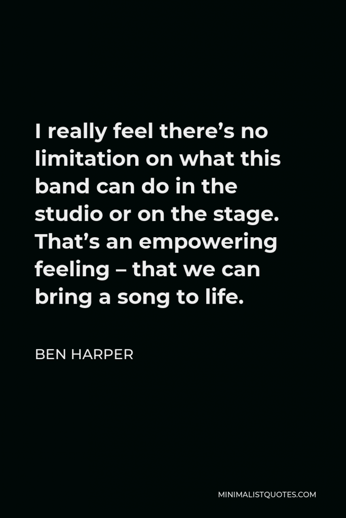 Ben Harper Quote - I really feel there’s no limitation on what this band can do in the studio or on the stage. That’s an empowering feeling – that we can bring a song to life.