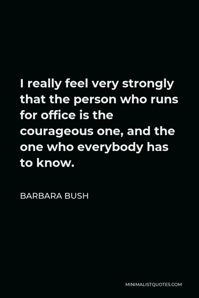 Barbara Bush Quote - I really feel very strongly that the person who runs for office is the courageous one, and the one who everybody has to know.