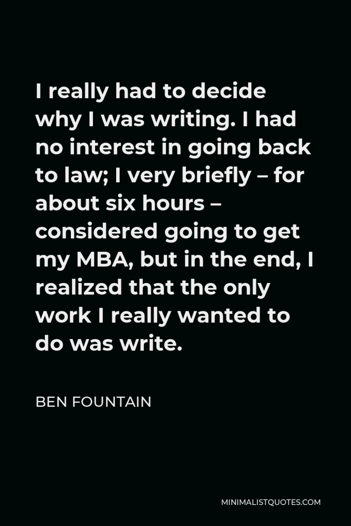 Ben Fountain Quote - I really had to decide why I was writing. I had no interest in going back to law; I very briefly – for about six hours – considered going to get my MBA, but in the end, I realized that the only work I really wanted to do was write.
