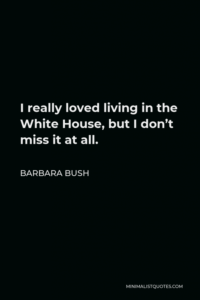 Barbara Bush Quote - I really loved living in the White House, but I don’t miss it at all.