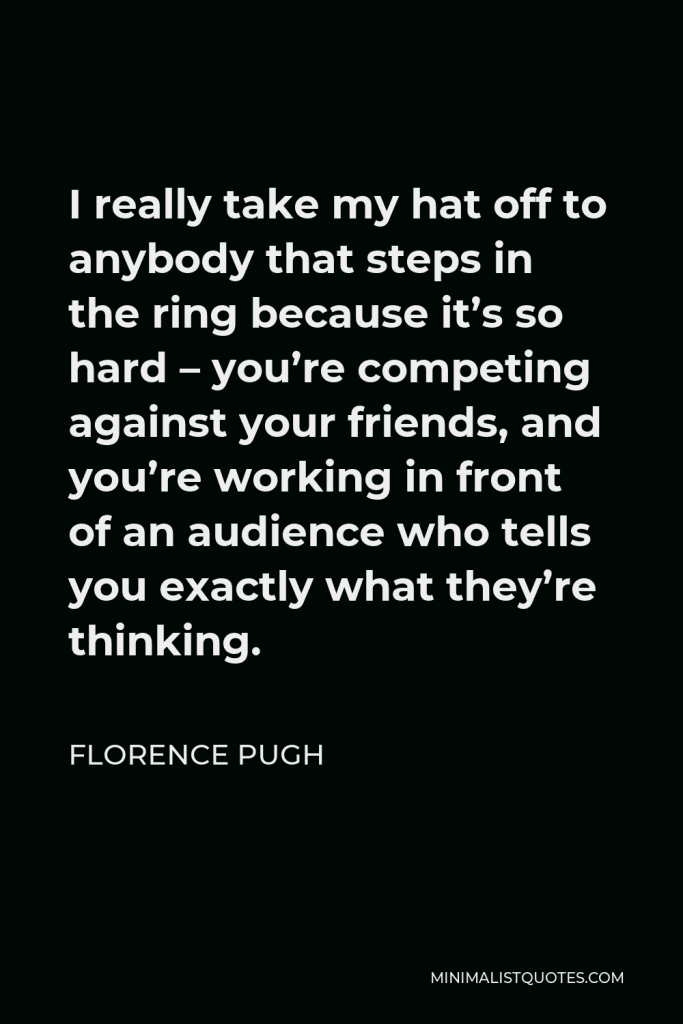 Florence Pugh Quote - I really take my hat off to anybody that steps in the ring because it’s so hard – you’re competing against your friends, and you’re working in front of an audience who tells you exactly what they’re thinking.