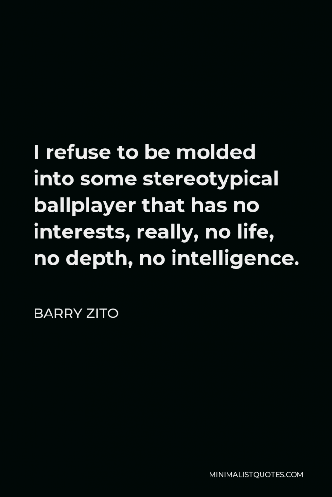 Barry Zito Quote - I refuse to be molded into some stereotypical ballplayer that has no interests, really, no life, no depth, no intelligence.