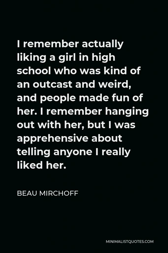 Beau Mirchoff Quote - I remember actually liking a girl in high school who was kind of an outcast and weird, and people made fun of her. I remember hanging out with her, but I was apprehensive about telling anyone I really liked her.